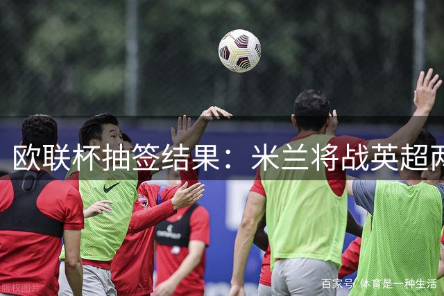 欧联杯抽签结果：米兰将战英超两劲旅 尤文签运不错